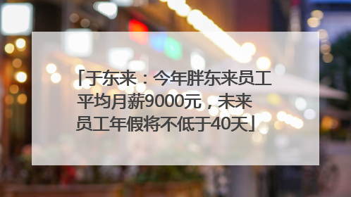 于东来：今年胖东来员工平均月薪9000元，未来员工年假将不低于40天